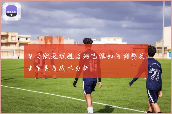 皇马欧冠连胜后姆巴佩如何调整反击节奏与战术分析