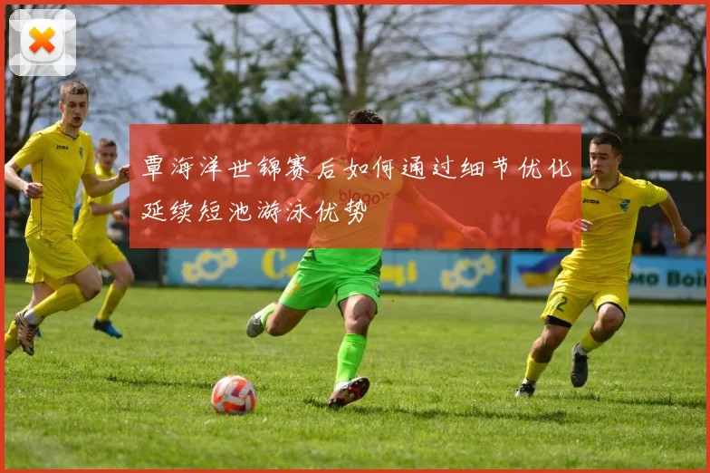 覃海洋世锦赛后如何通过细节优化延续短池游泳优势