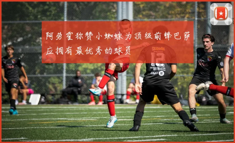 阿劳霍称赞小蜘蛛为顶级前锋巴萨应拥有最优秀的球员