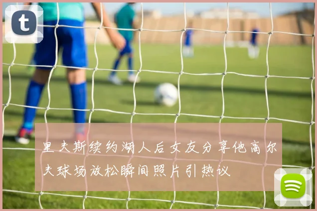 里夫斯续约湖人后女友分享他高尔夫球场放松瞬间照片引热议