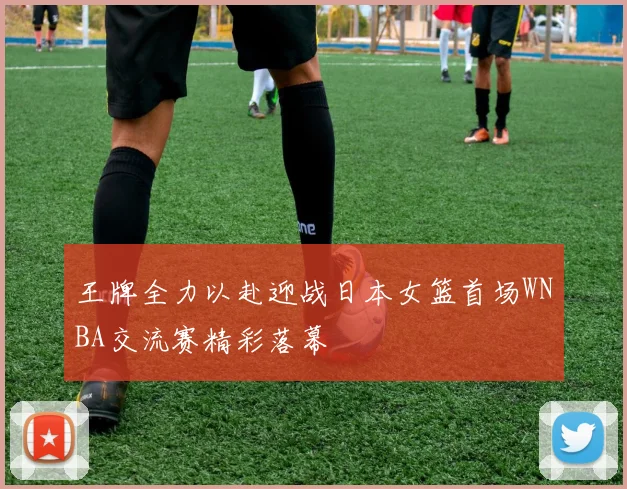 王牌全力以赴迎战日本女篮首场WNBA交流赛精彩落幕