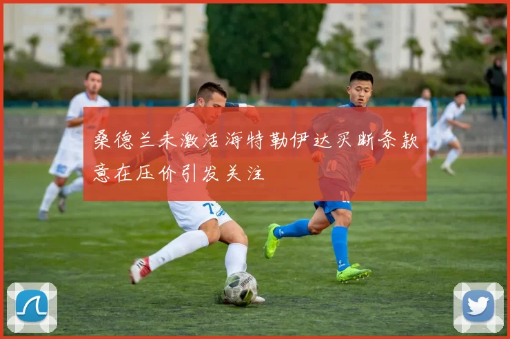 桑德兰未激活海特勒伊达买断条款意在压价引发关注