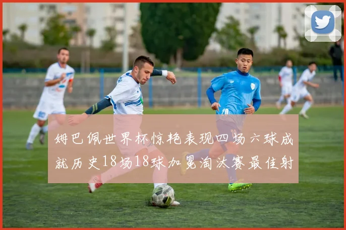 姆巴佩世界杯惊艳表现四场六球成就历史18场18球加冕淘汰赛最佳射手
