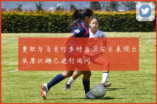 曼联与马竞对多特后卫安东表现出浓厚兴趣已进行询问