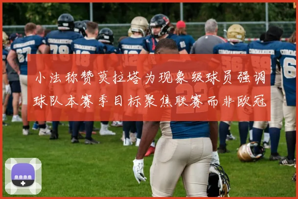 小法称赞莫拉塔为现象级球员强调球队本赛季目标聚焦联赛而非欧冠