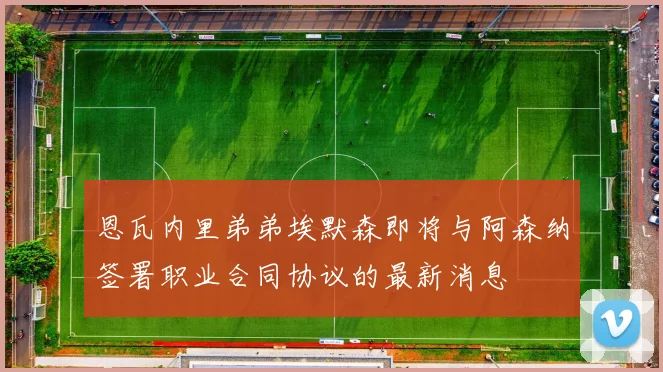 恩瓦内里弟弟埃默森即将与阿森纳签署职业合同协议的最新消息