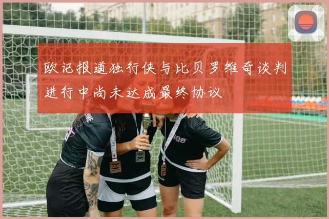 欧记报道独行侠与比贝罗维奇谈判进行中尚未达成最终协议