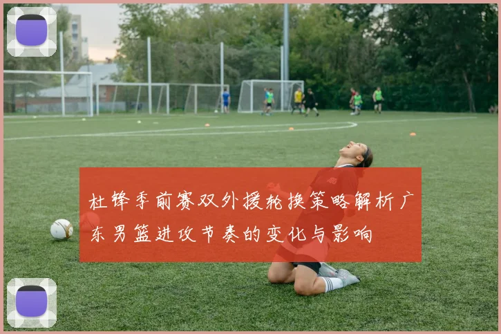 杜锋季前赛双外援轮换策略解析广东男篮进攻节奏的变化与影响