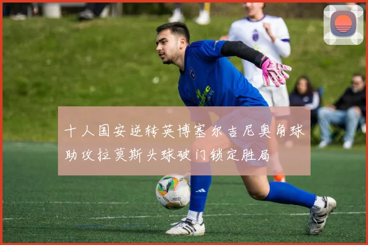 十人国安逆转英博塞尔吉尼奥角球助攻拉莫斯头球破门锁定胜局