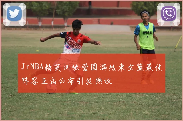 JrNBA精英训练营圆满结束女篮最佳阵容正式公布引发热议