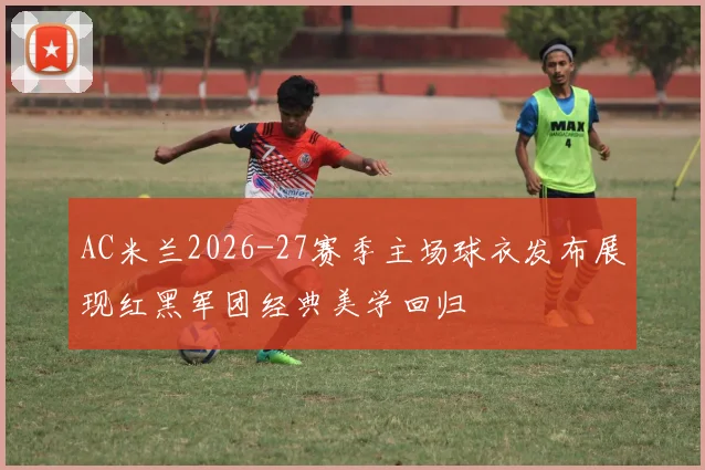AC米兰2026-27赛季主场球衣发布展现红黑军团经典美学回归