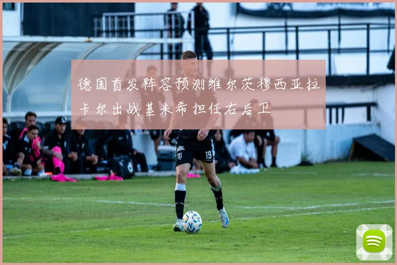 德国首发阵容预测维尔茨穆西亚拉卡尔出战基米希担任右后卫