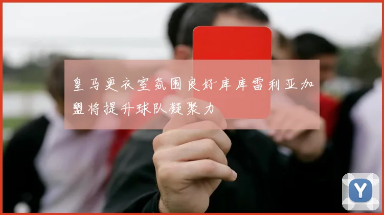 皇马更衣室氛围良好库库雷利亚加盟将提升球队凝聚力