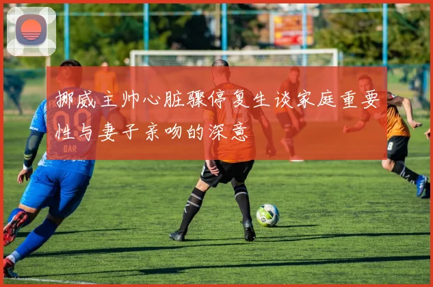 挪威主帅心脏骤停复生谈家庭重要性与妻子亲吻的深意