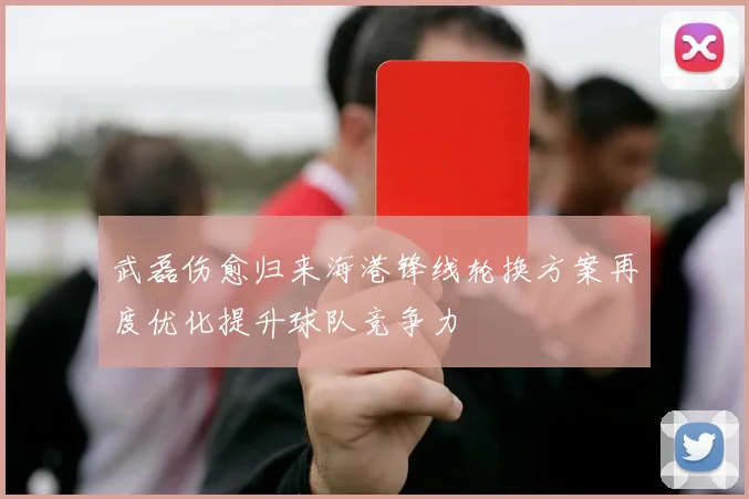 武磊伤愈归来海港锋线轮换方案再度优化提升球队竞争力