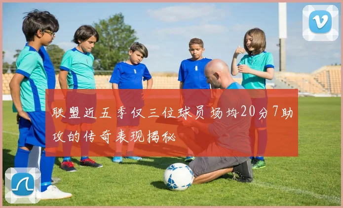 联盟近五季仅三位球员场均20分7助攻的传奇表现揭秘