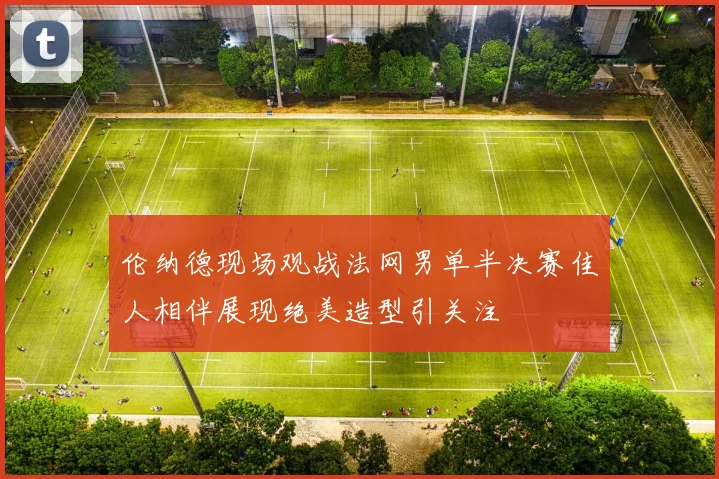 伦纳德现场观战法网男单半决赛佳人相伴展现绝美造型引关注