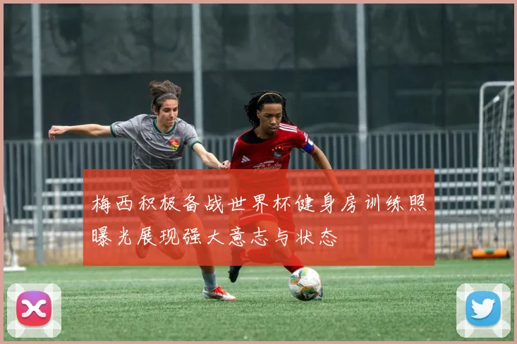 梅西积极备战世界杯健身房训练照曝光展现强大意志与状态