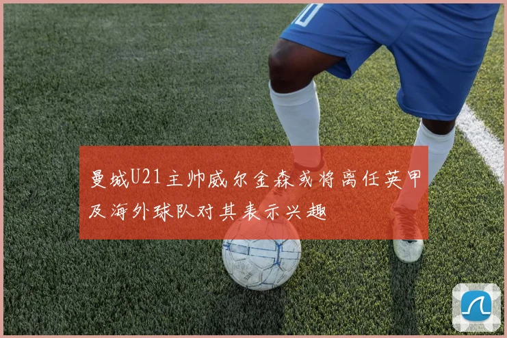 曼城U21主帅威尔金森或将离任英甲及海外球队对其表示兴趣