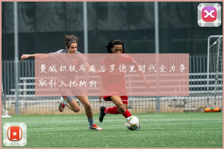 曼城积极布局后罗德里时代全力争取引入托纳利