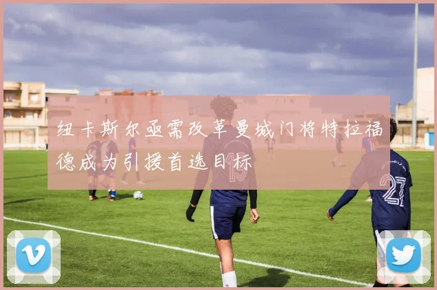纽卡斯尔亟需改革曼城门将特拉福德成为引援首选目标