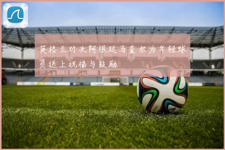 英格兰对决阿根廷马奎尔为年轻球员送上祝福与鼓励
