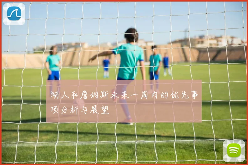 湖人和詹姆斯未来一周内的优先事项分析与展望