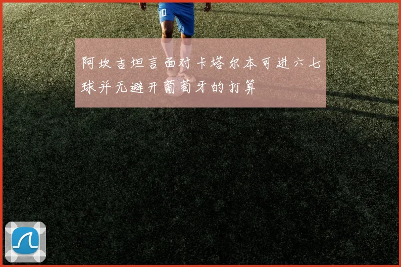 阿坎吉坦言面对卡塔尔本可进六七球并无避开葡萄牙的打算