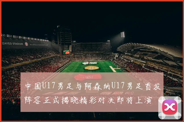 中国U17男足与阿森纳U17男足首发阵容正式揭晓精彩对决即将上演