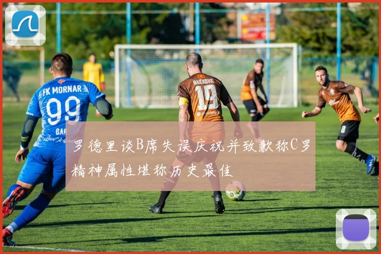 罗德里谈B席失误庆祝并致歉称C罗精神属性堪称历史最佳