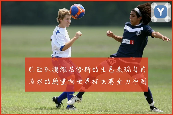 巴西队携维尼修斯的出色表现与内马尔的稳重向世界杯决赛全力冲刺