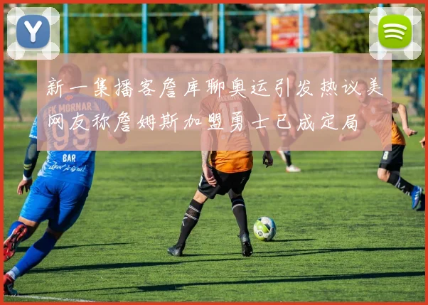 新一集播客詹库聊奥运引发热议美网友称詹姆斯加盟勇士已成定局