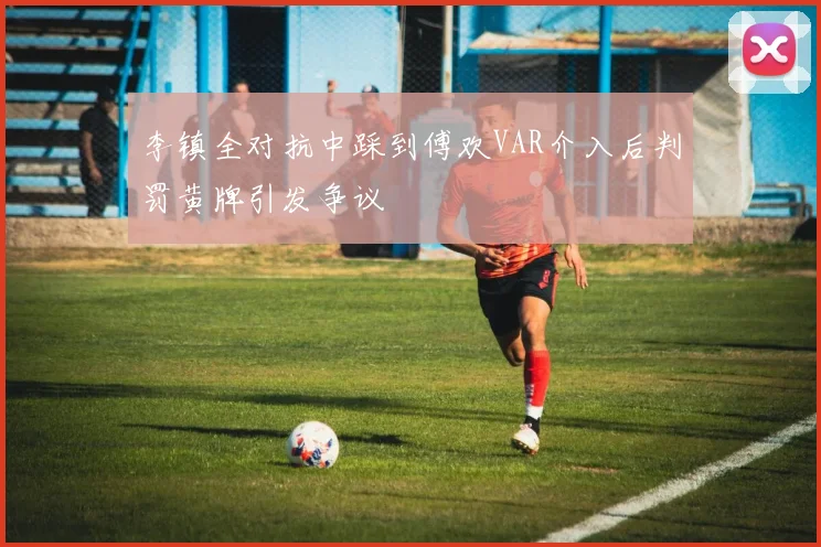 李镇全对抗中踩到傅欢VAR介入后判罚黄牌引发争议